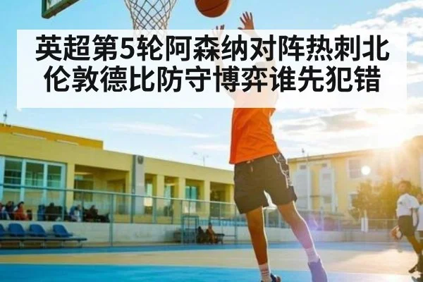 英超第5轮阿森纳对阵热刺北伦敦德比防守博弈谁先犯错