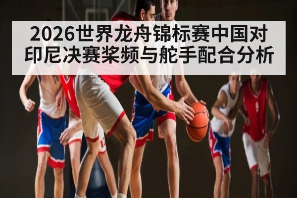2026世界龙舟锦标赛中国对印尼决赛桨频与舵手配合分析