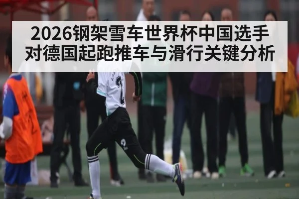 2026钢架雪车世界杯中国选手对德国起跑推车与滑行关键分析